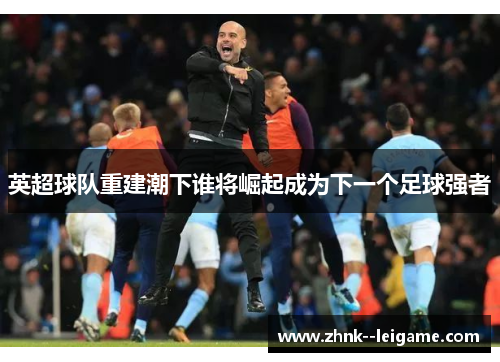 英超球队重建潮下谁将崛起成为下一个足球强者