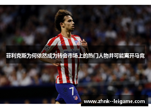 菲利克斯为何依然成为转会市场上的热门人物并可能离开马竞
