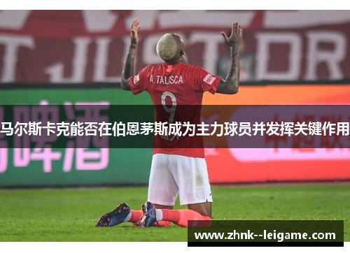马尔斯卡克能否在伯恩茅斯成为主力球员并发挥关键作用 马尔斯卡克能否在伯恩茅斯成为主力球员并发挥关键作用