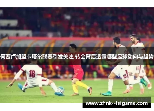 何塞卢加盟卡塔尔联赛引发关注 转会背后透露哪些足球动向与趋势