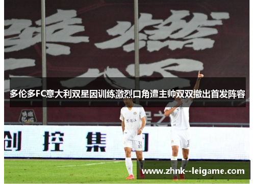 多伦多FC意大利双星因训练激烈口角遭主帅双双撤出首发阵容 多伦多FC意大利双星因训练激烈口角遭主帅双双撤出首发阵容