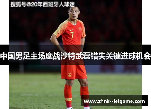 中国男足主场鏖战沙特武磊错失关键进球机会 中国男足主场鏖战沙特武磊错失关键进球机会