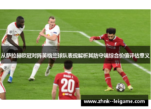 从萨拉赫欧冠对阵英格兰球队表现解析其防守端综合价值评估意义