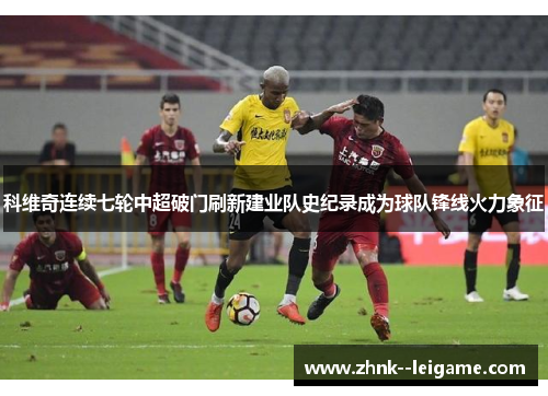 科维奇连续七轮中超破门刷新建业队史纪录成为球队锋线火力象征 科维奇连续七轮中超破门刷新建业队史纪录成为球队锋线火力象征